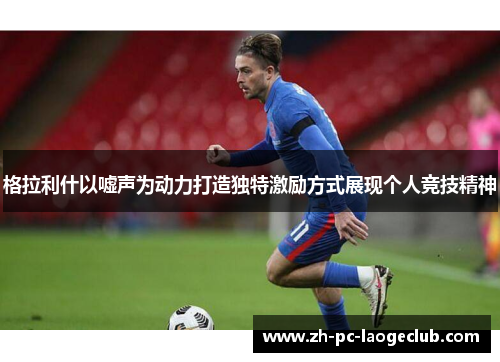 格拉利什以嘘声为动力打造独特激励方式展现个人竞技精神