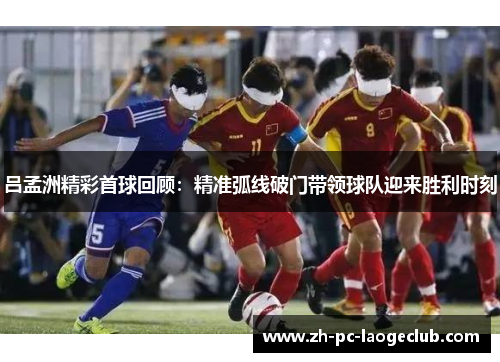 吕孟洲精彩首球回顾:精准弧线破门带领球队迎来胜利时刻