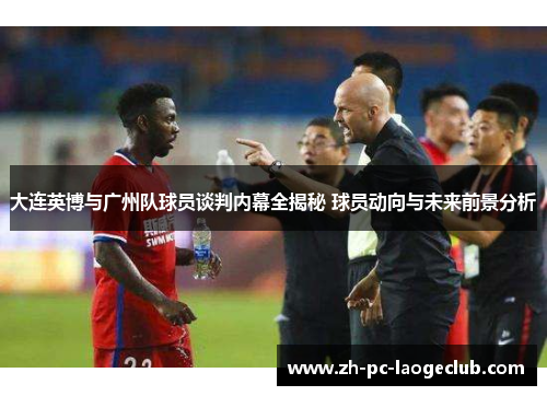 大连英博与广州队球员谈判内幕全揭秘 球员动向与未来前景分析