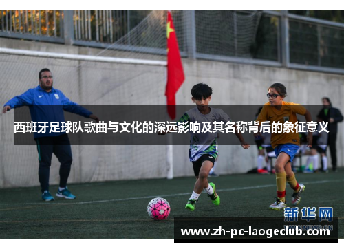 西班牙足球队歌曲与文化的深远影响及其名称背后的象征意义 西班牙足球队歌曲与文化的深远影响及其名称背后的象征意义