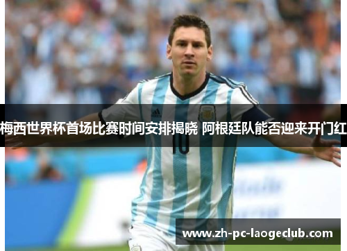 梅西世界杯首场比赛时间安排揭晓 阿根廷队能否迎来开门红