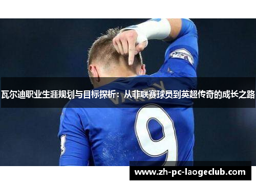 瓦尔迪职业生涯规划与目标探析:从非联赛球员到英超传奇的成长之路 瓦尔迪职业生涯规划与目标探析:从非联赛球员到英超传奇的成长之路