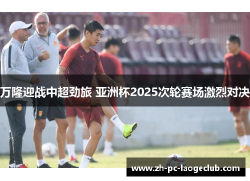 万隆迎战中超劲旅 亚洲杯2025次轮赛场激烈对决