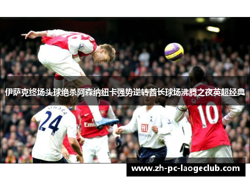 伊萨克终场头球绝杀阿森纳纽卡强势逆转酋长球场沸腾之夜英超经典 伊萨克终场头球绝杀阿森纳纽卡强势逆转酋长球场沸腾之夜英超经典