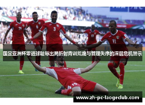 国足亚洲杯零进球耻辱出局折射青训荒废与管理失序的深层危机警示