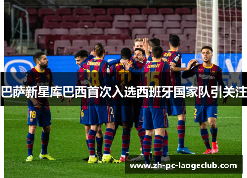 巴萨新星库巴西首次入选西班牙国家队引关注 巴萨新星库巴西首次入选西班牙国家队引关注