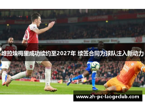 维拉埃梅里成功续约至2027年 续签合同为球队注入新动力