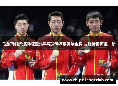 马龙再创辉煌赢得亚洲乒乓球锦标赛男单金牌 成就传奇再进一步