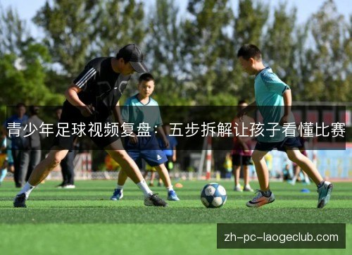 青少年足球视频复盘：五步拆解让孩子看懂比赛
